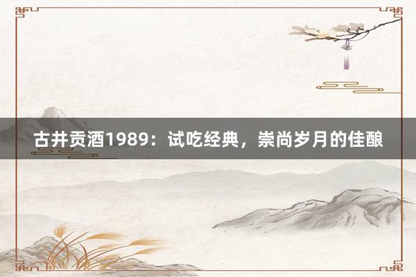 古井贡酒1989：试吃经典，崇尚岁月的佳酿