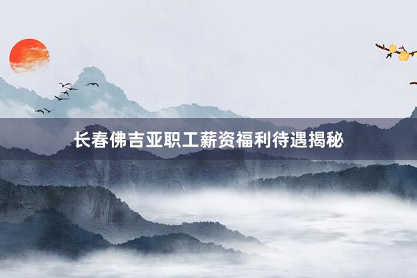 长春佛吉亚职工薪资福利待遇揭秘