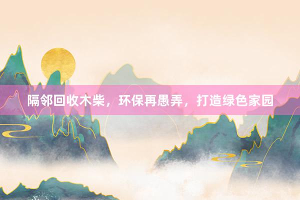 隔邻回收木柴，环保再愚弄，打造绿色家园