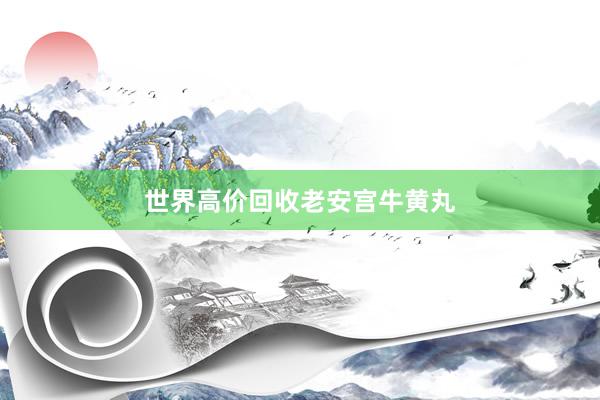 世界高价回收老安宫牛黄丸