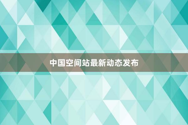 中国空间站最新动态发布