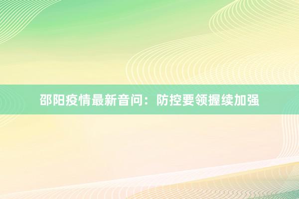 邵阳疫情最新音问：防控要领握续加强