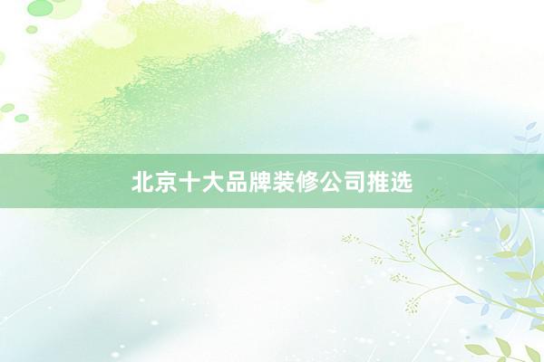 北京十大品牌装修公司推选